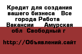 Кредит для создания вашего бизнеса - Все города Работа » Вакансии   . Амурская обл.,Свободный г.